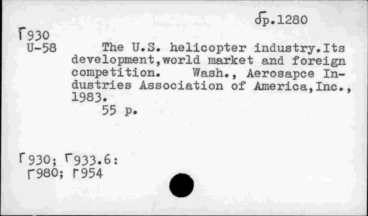 ﻿Jp.1280
f93O
U-58 The U.S. helicopter industry.Its development,world market and foreign competition. Wash., Aerosapce Industries Association of America,Inc. 1983.
55 P.
1*930; ^933.6:
T980; T954